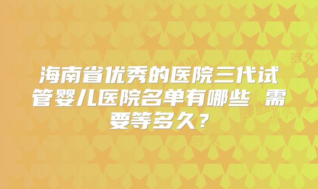 海南省优秀的医院三代试管婴儿医院名单有哪些 需要等多久？