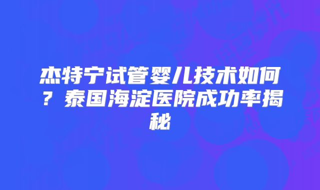 杰特宁试管婴儿技术如何？泰国海淀医院成功率揭秘
