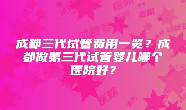 成都三代试管费用一览？成都做第三代试管婴儿哪个医院好？