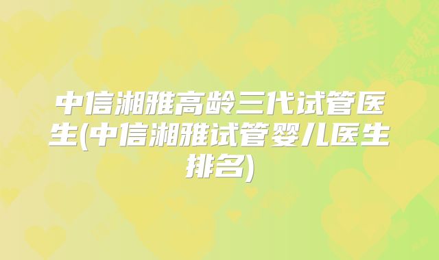 中信湘雅高龄三代试管医生(中信湘雅试管婴儿医生排名)