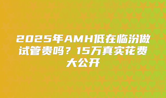 2025年AMH低在临汾做试管贵吗？15万真实花费大公开