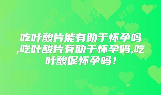 吃叶酸片能有助于怀孕吗,吃叶酸片有助于怀孕吗,吃叶酸促怀孕吗！