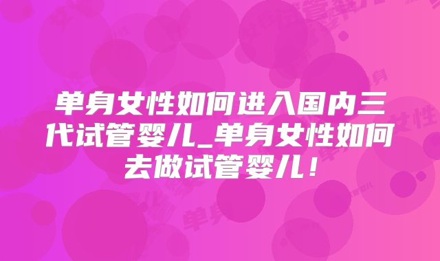 单身女性如何进入国内三代试管婴儿_单身女性如何去做试管婴儿！