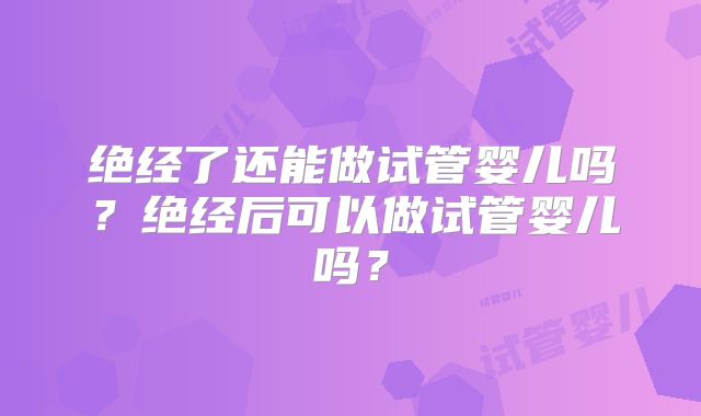 绝经了还能做试管婴儿吗?绝经后可以做试管婴儿吗?