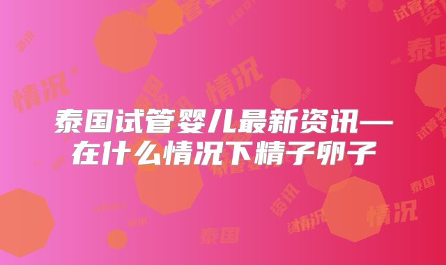 泰国试管婴儿最新资讯—在什么情况下精子卵子
