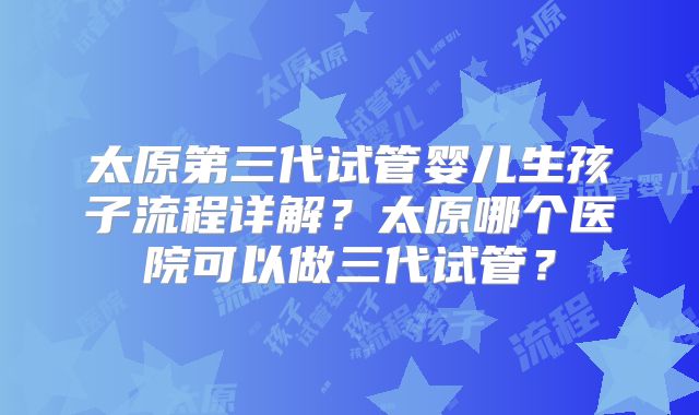 太原第三代试管婴儿生孩子流程详解?太原哪个医院可以做三代试管?