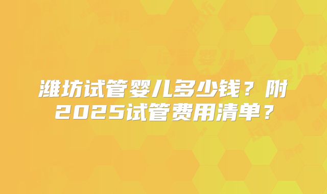 潍坊试管婴儿多少钱？附2025试管费用清单？