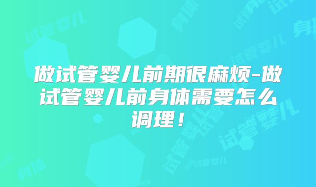 做试管婴儿前期很麻烦-做试管婴儿前身体需要怎么调理!