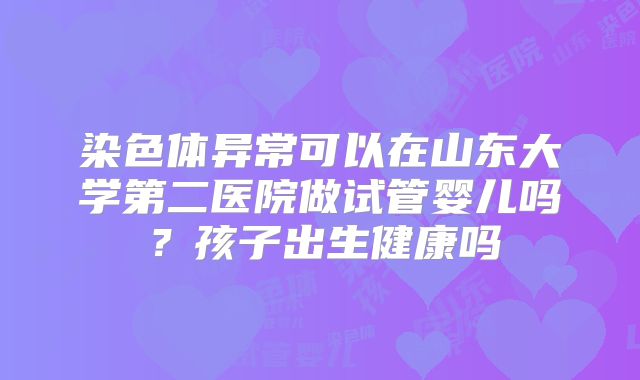 染色体异常可以在山东大学第二医院做试管婴儿吗？孩子出生健康吗