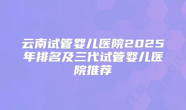 云南试管婴儿医院2025年排名及三代试管婴儿医院推荐
