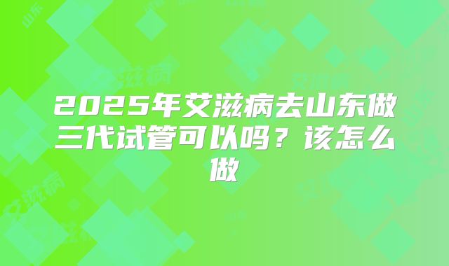2025年艾滋病去山东做三代试管可以吗？该怎么做