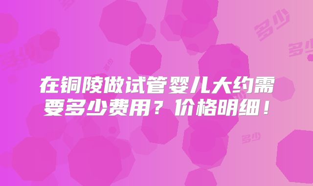 在铜陵做试管婴儿大约需要多少费用？价格明细！