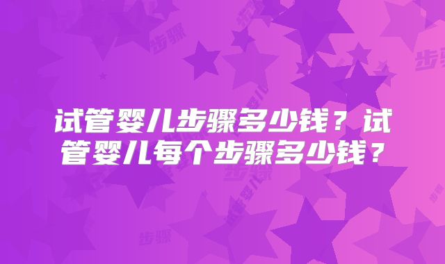 试管婴儿步骤多少钱？试管婴儿每个步骤多少钱？