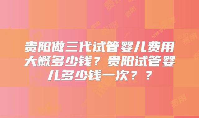 贵阳做三代试管婴儿费用大概多少钱？贵阳试管婴儿多少钱一次？？