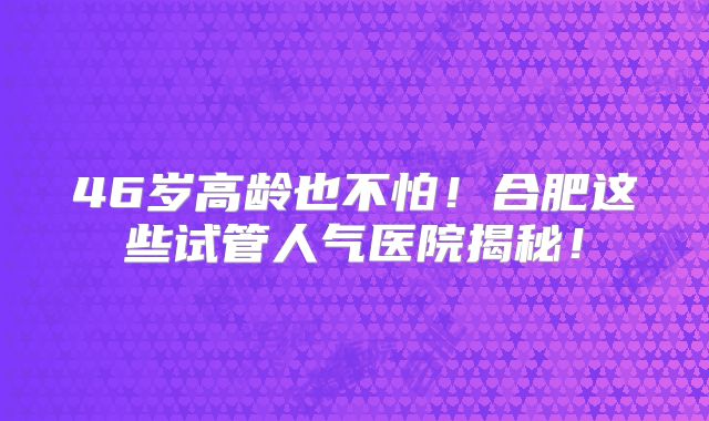 46岁高龄也不怕!合肥这些试管人气医院揭秘!