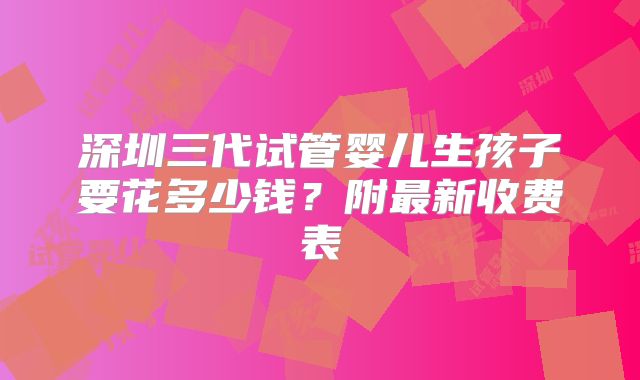 深圳三代试管婴儿生孩子要花多少钱?附最新收费表
