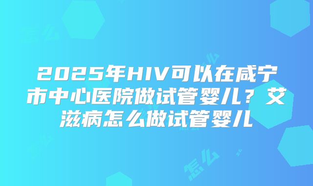 2025年HIV可以在咸宁市中心医院做试管婴儿?艾滋病怎么做试管婴儿