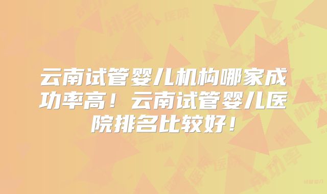云南试管婴儿机构哪家成功率高!云南试管婴儿医院排名比较好!
