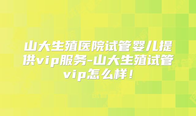 山大生殖医院试管婴儿提供vip服务-山大生殖试管vip怎么样!