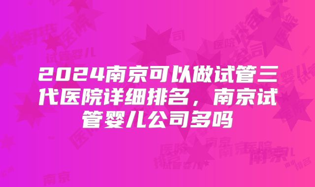 2024南京可以做试管三代医院详细排名，南京试管婴儿公司多吗