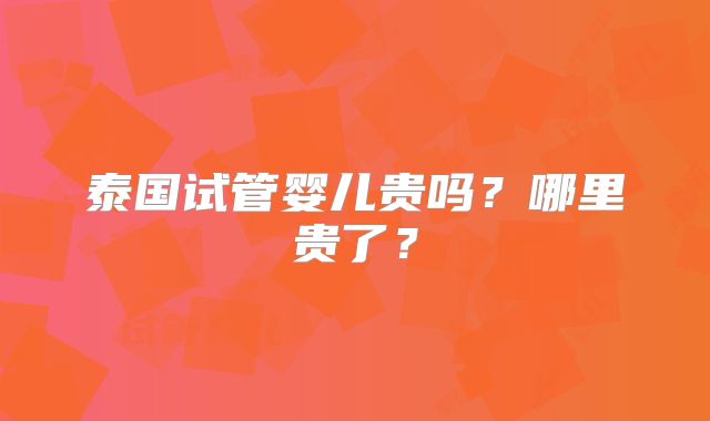 泰国试管婴儿贵吗？哪里贵了？