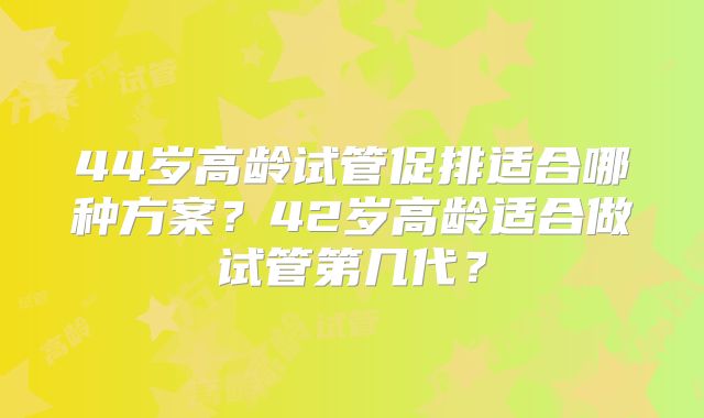 44岁高龄试管促排适合哪种方案？42岁高龄适合做试管第几代？
