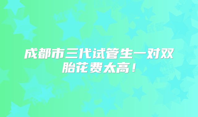 成都市三代试管生一对双胎花费太高！