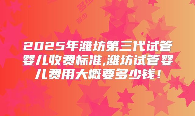 2025年潍坊第三代试管婴儿收费标准,潍坊试管婴儿费用大概要多少钱！
