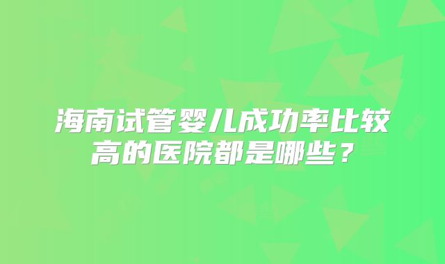 海南试管婴儿成功率比较高的医院都是哪些？
