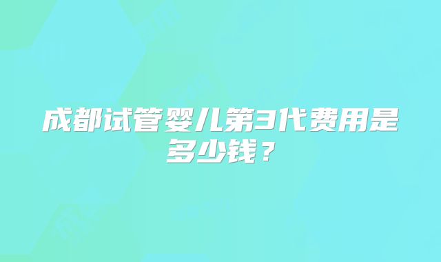 成都试管婴儿第3代费用是多少钱?