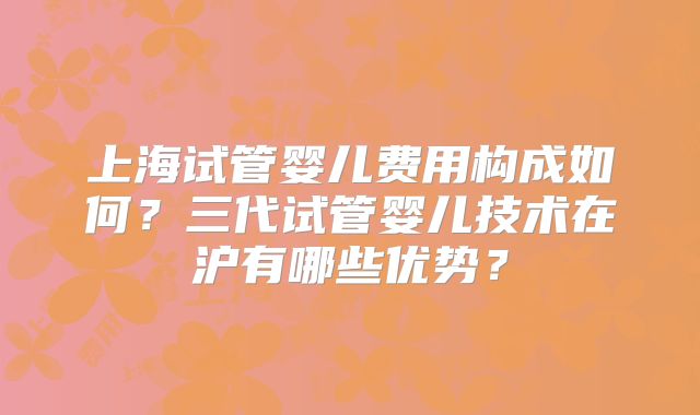 上海试管婴儿费用构成如何？三代试管婴儿技术在沪有哪些优势？