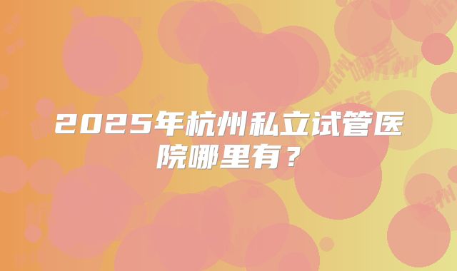 2025年杭州私立试管医院哪里有?