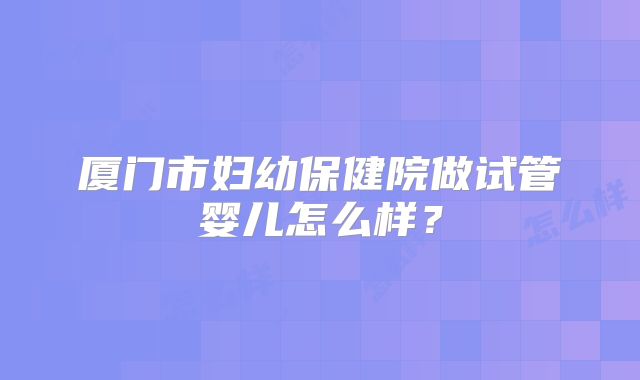 厦门市妇幼保健院做试管婴儿怎么样?