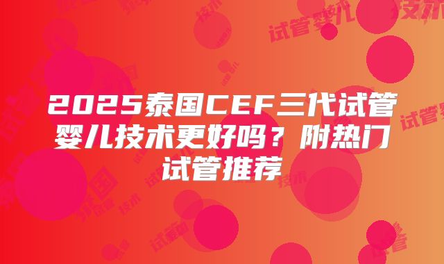 2025泰国CEF三代试管婴儿技术更好吗？附热门试管推荐