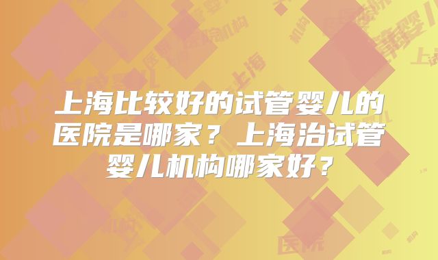 上海比较好的试管婴儿的医院是哪家?上海治试管婴儿机构哪家好?