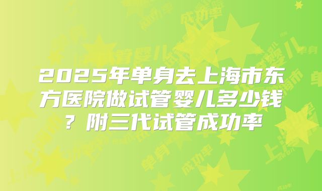 2025年单身去上海市东方医院做试管婴儿多少钱?附三代试管成功率