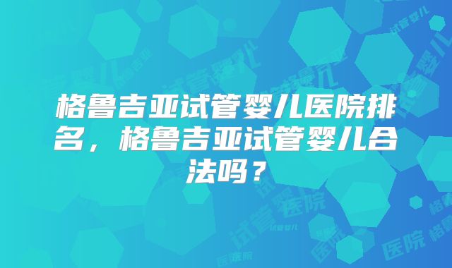 格鲁吉亚试管婴儿医院排名,格鲁吉亚试管婴儿合法吗?