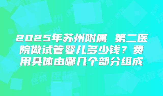 2025年苏州附属 第二医院做试管婴儿多少钱?费用具体由哪几个部分组成