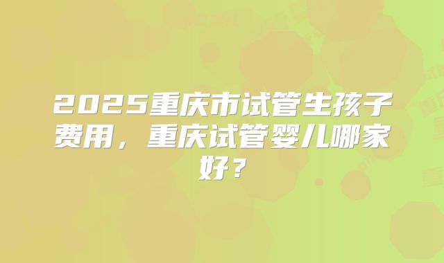 2025重庆市试管生孩子费用，重庆试管婴儿哪家好？