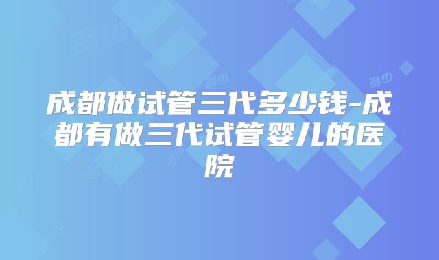 成都做试管三代多少钱-成都有做三代试管婴儿的医院