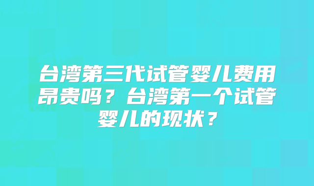 台湾第三代试管婴儿费用昂贵吗？台湾第一个试管婴儿的现状？