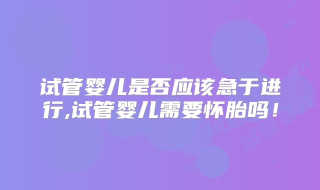 试管婴儿是否应该急于进行,试管婴儿需要怀胎吗！