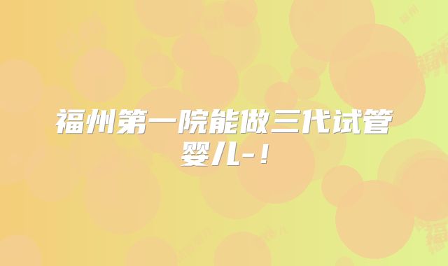 福州第一院能做三代试管婴儿-！