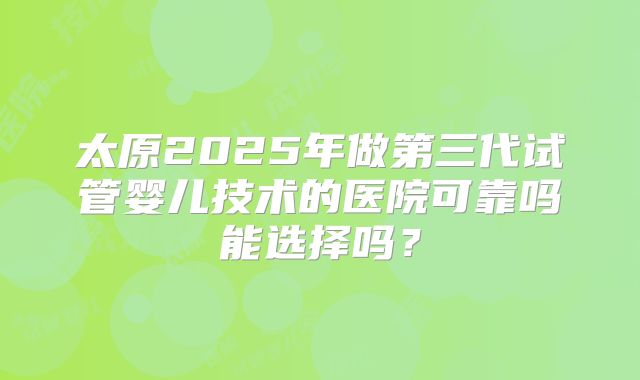 太原2025年做第三代试管婴儿技术的医院可靠吗能选择吗？