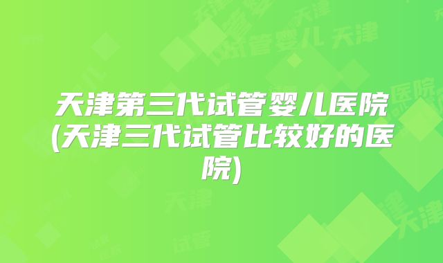 天津第三代试管婴儿医院(天津三代试管比较好的医院)