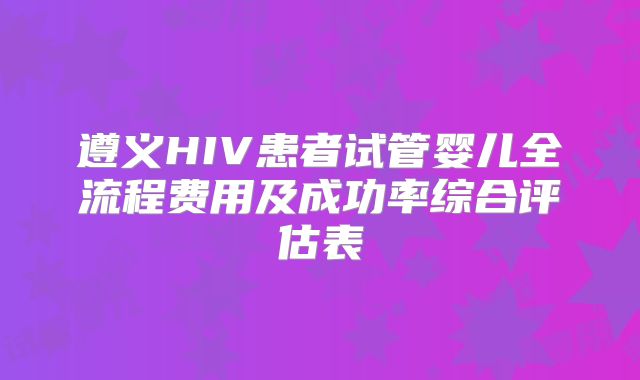 遵义HIV患者试管婴儿全流程费用及成功率综合评估表