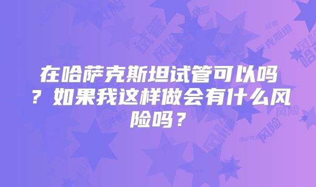 在哈萨克斯坦试管可以吗？如果我这样做会有什么风险吗？