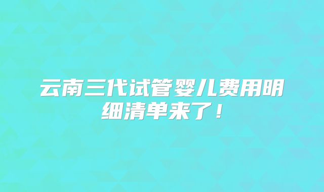 云南三代试管婴儿费用明细清单来了！