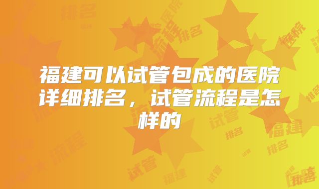 福建可以试管包成的医院详细排名，试管流程是怎样的