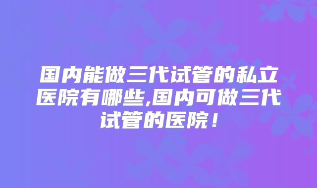 国内能做三代试管的私立医院有哪些,国内可做三代试管的医院!